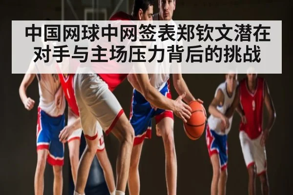 中国网球中网签表郑钦文潜在对手与主场压力背后的挑战（kaiyun）